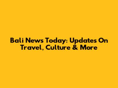 Bali News Today: Updates On Travel, Culture & More
