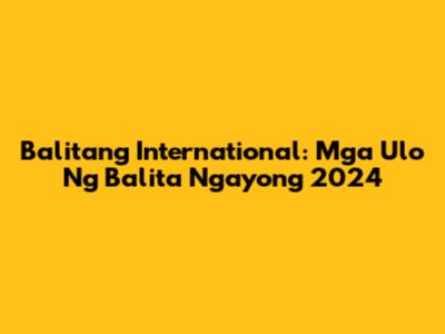 Balitang International: Mga Ulo Ng Balita Ngayong 2024