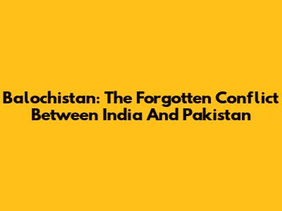 Balochistan: The Forgotten Conflict Between India And Pakistan