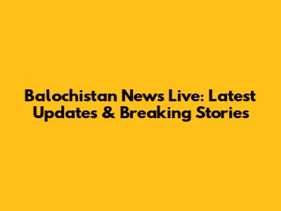 Balochistan News Live: Latest Updates & Breaking Stories