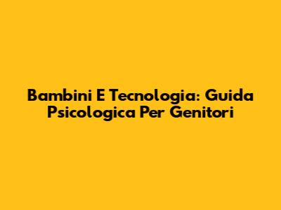 Bambini E Tecnologia: Guida Psicologica Per Genitori