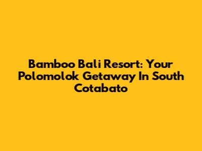 Bamboo Bali Resort: Your Polomolok Getaway In South Cotabato