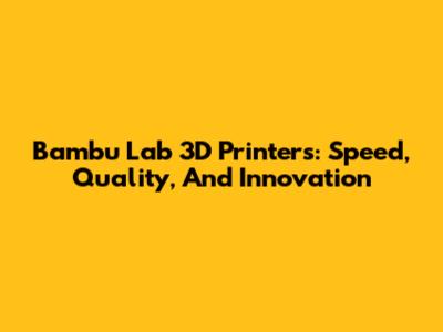 Bambu Lab 3D Printers: Speed, Quality, And Innovation