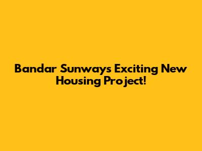 Bandar Sunway's Exciting New Housing Project!