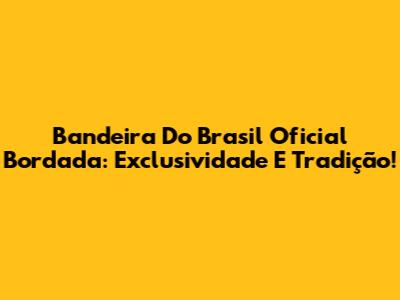 Bandeira Do Brasil Oficial Bordada: Exclusividade E Tradição!
