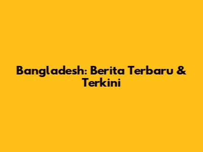Bangladesh: Berita Terbaru & Terkini