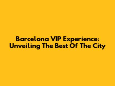 Barcelona VIP Experience: Unveiling The Best Of The City