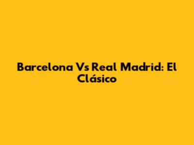 Barcelona Vs Real Madrid: El Clásico