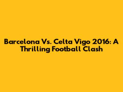 Barcelona Vs. Celta Vigo 2016: A Thrilling Football Clash