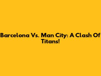 Barcelona Vs. Man City: A Clash Of Titans!