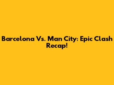 Barcelona Vs. Man City: Epic Clash Recap!