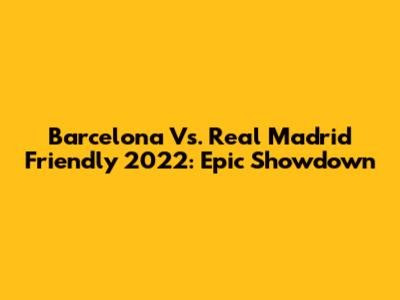 Barcelona Vs. Real Madrid Friendly 2022: Epic Showdown