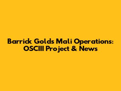 Barrick Gold's Mali Operations: OSCIII Project & News