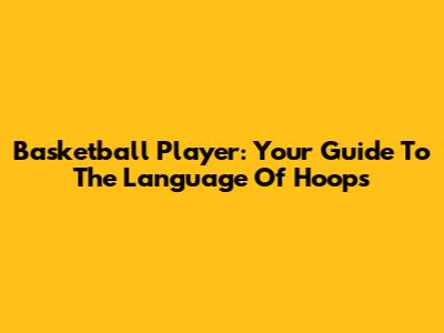 Basketball Player: Your Guide To The Language Of Hoops