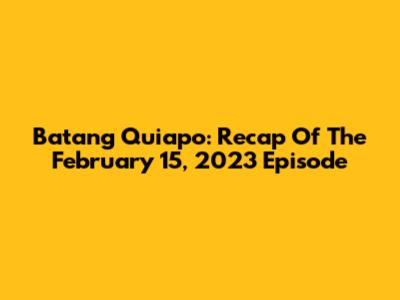 Batang Quiapo: Recap Of The February 15, 2023 Episode