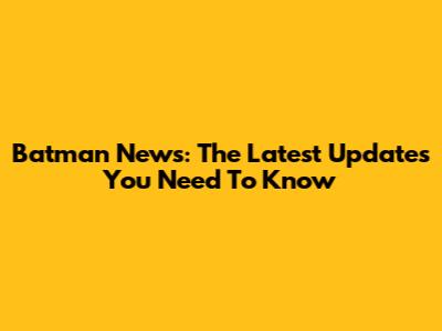 Batman News: The Latest Updates You Need To Know