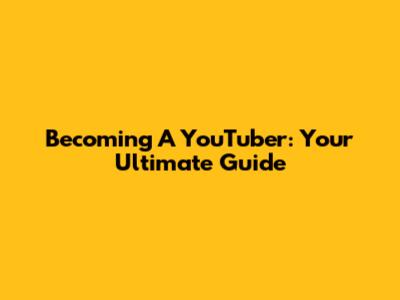 Becoming A YouTuber: Your Ultimate Guide