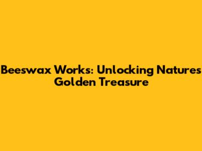 Beeswax Works: Unlocking Nature's Golden Treasure
