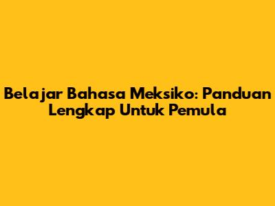Belajar Bahasa Meksiko: Panduan Lengkap Untuk Pemula