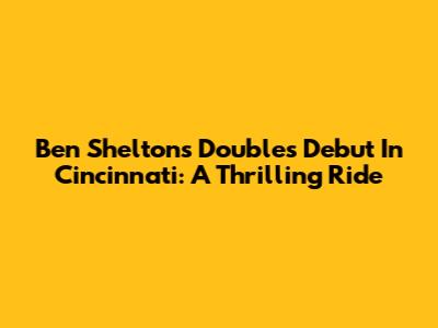 Ben Shelton's Doubles Debut In Cincinnati: A Thrilling Ride