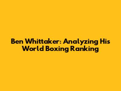 Ben Whittaker: Analyzing His World Boxing Ranking