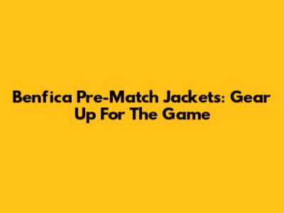 Benfica Pre-Match Jackets: Gear Up For The Game
