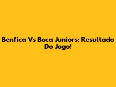 Benfica Vs Boca Juniors: Resultado Do Jogo!