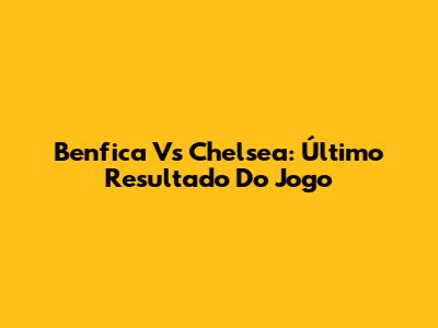 Benfica Vs Chelsea: Último Resultado Do Jogo