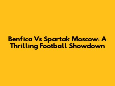 Benfica Vs Spartak Moscow: A Thrilling Football Showdown