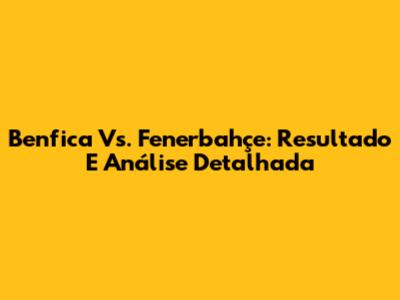 Benfica Vs. Fenerbahçe: Resultado E Análise Detalhada