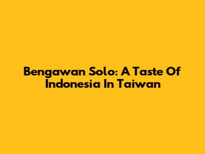 Bengawan Solo: A Taste Of Indonesia In Taiwan