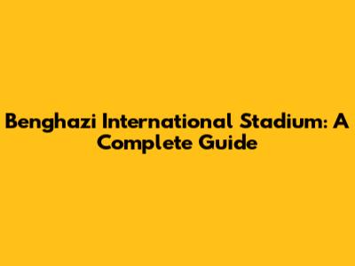 Benghazi International Stadium: A Complete Guide