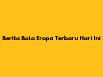 Berita Bola Eropa Terbaru Hari Ini