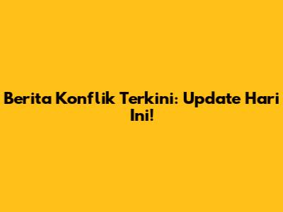 Berita Konflik Terkini: Update Hari Ini!