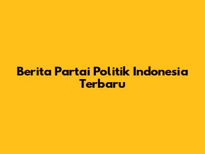Berita Partai Politik Indonesia Terbaru