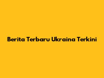 Berita Terbaru Ukraina Terkini