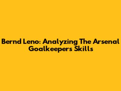 Bernd Leno: Analyzing The Arsenal Goalkeeper's Skills