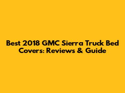 Best 2018 GMC Sierra Truck Bed Covers: Reviews & Guide