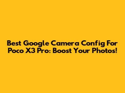 Best Google Camera Config For Poco X3 Pro: Boost Your Photos!