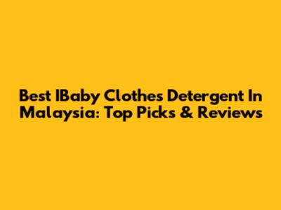 Best IBaby Clothes Detergent In Malaysia: Top Picks & Reviews