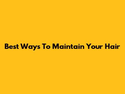 Best Ways To Maintain Your Hair
