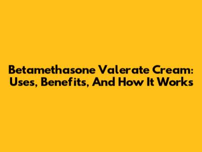 Betamethasone Valerate Cream: Uses, Benefits, And How It Works