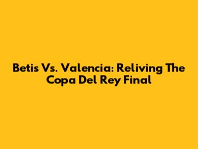 Betis Vs. Valencia: Reliving The Copa Del Rey Final