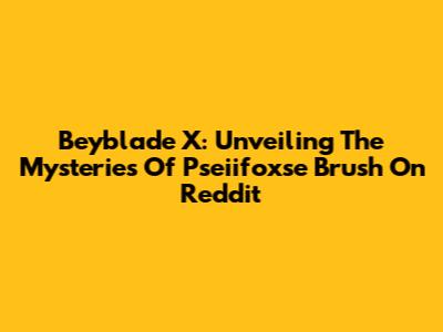 Beyblade X: Unveiling The Mysteries Of Pseiifoxse Brush On Reddit