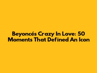 Beyoncé's 'Crazy In Love': 50 Moments That Defined An Icon