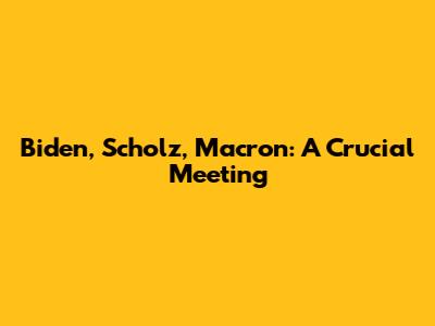 Biden, Scholz, Macron: A Crucial Meeting
