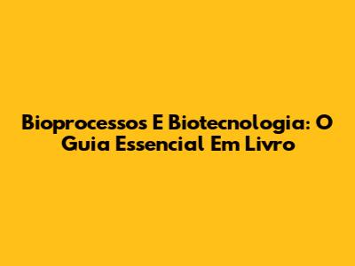 Bioprocessos E Biotecnologia: O Guia Essencial Em Livro
