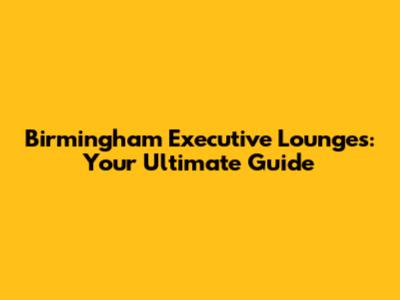 Birmingham Executive Lounges: Your Ultimate Guide