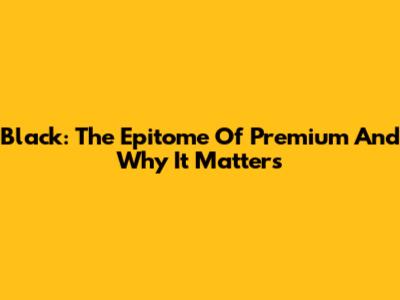 Black: The Epitome Of Premium And Why It Matters