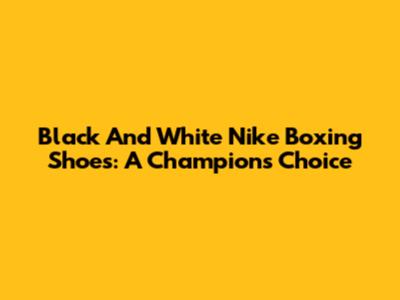 Black And White Nike Boxing Shoes: A Champion's Choice